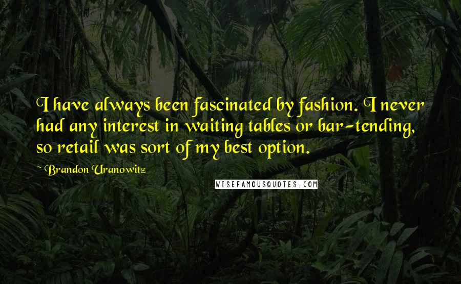 Brandon Uranowitz quotes: I have always been fascinated by fashion. I never had any interest in waiting tables or bar-tending, so retail was sort of my best option.