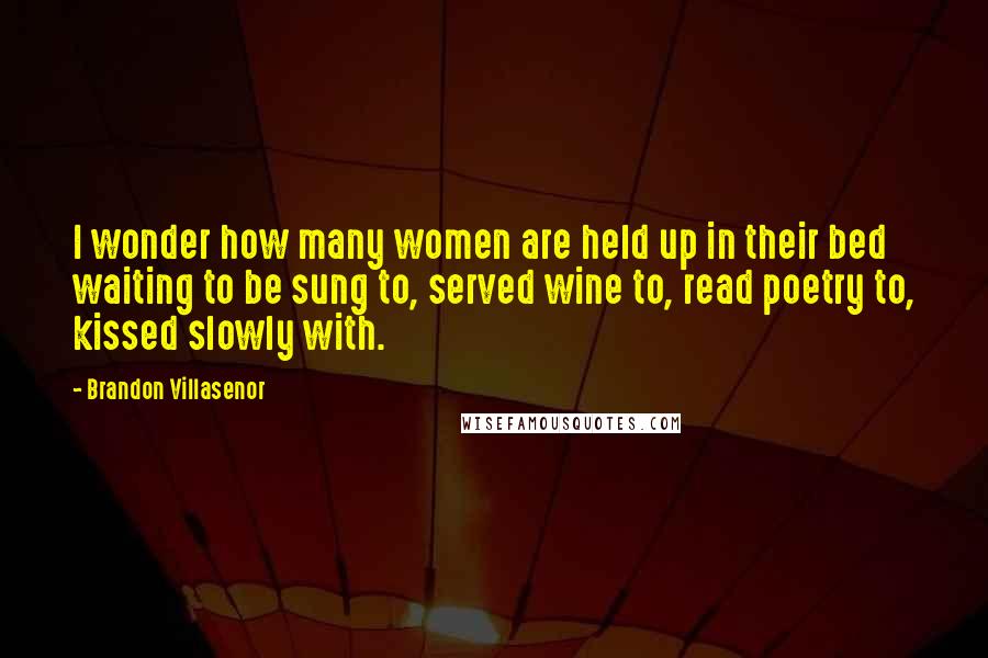 Brandon Villasenor quotes: I wonder how many women are held up in their bed waiting to be sung to, served wine to, read poetry to, kissed slowly with.
