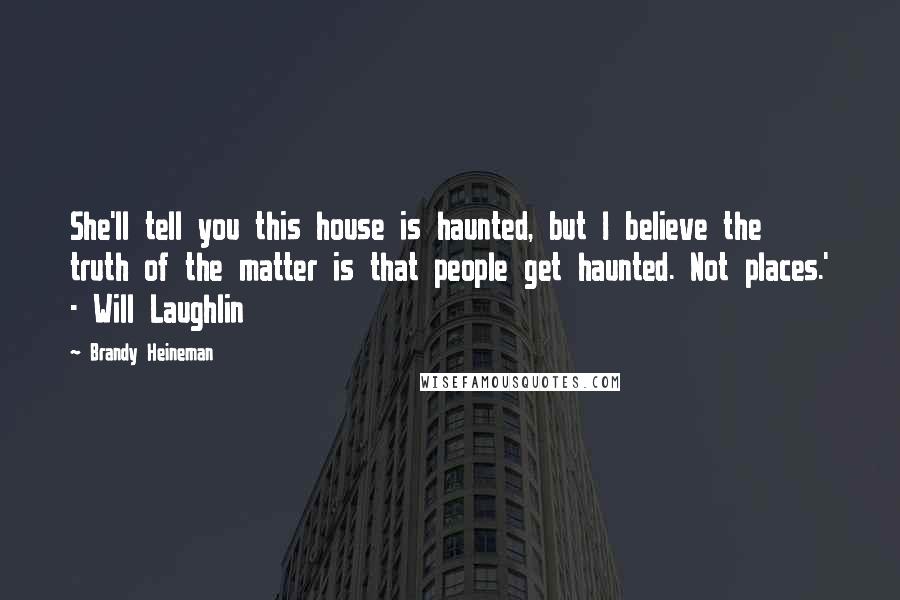 Brandy Heineman quotes: She'll tell you this house is haunted, but I believe the truth of the matter is that people get haunted. Not places.' - Will Laughlin