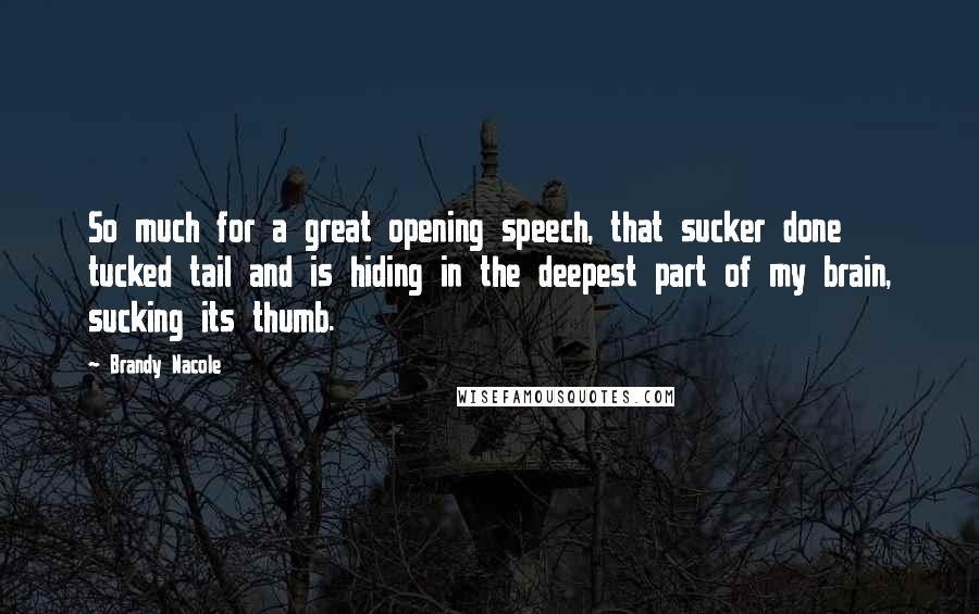 Brandy Nacole quotes: So much for a great opening speech, that sucker done tucked tail and is hiding in the deepest part of my brain, sucking its thumb. Brandy Nacole quotes: So much for a great opening speech, that sucker done tucked tail and is hiding in the deepest part of my brain, sucking its thumb.