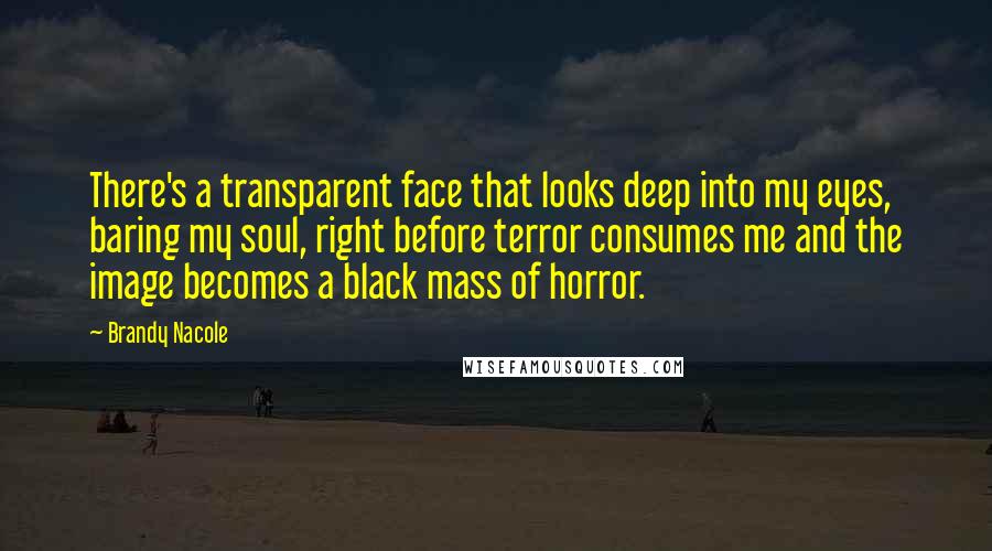 Brandy Nacole quotes: There's a transparent face that looks deep into my eyes, baring my soul, right before terror consumes me and the image becomes a black mass of horror.