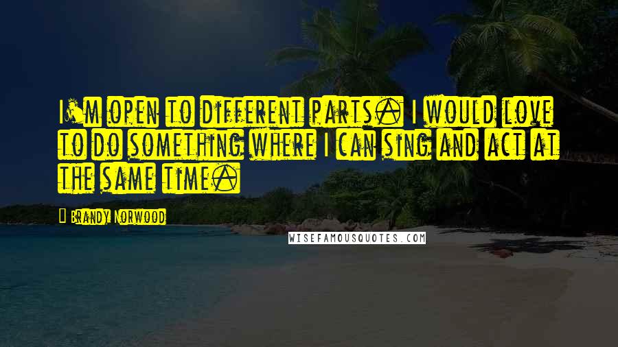 Brandy Norwood quotes: I'm open to different parts. I would love to do something where I can sing and act at the same time.