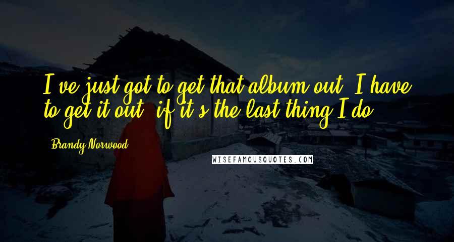 Brandy Norwood quotes: I've just got to get that album out. I have to get it out, if it's the last thing I do.