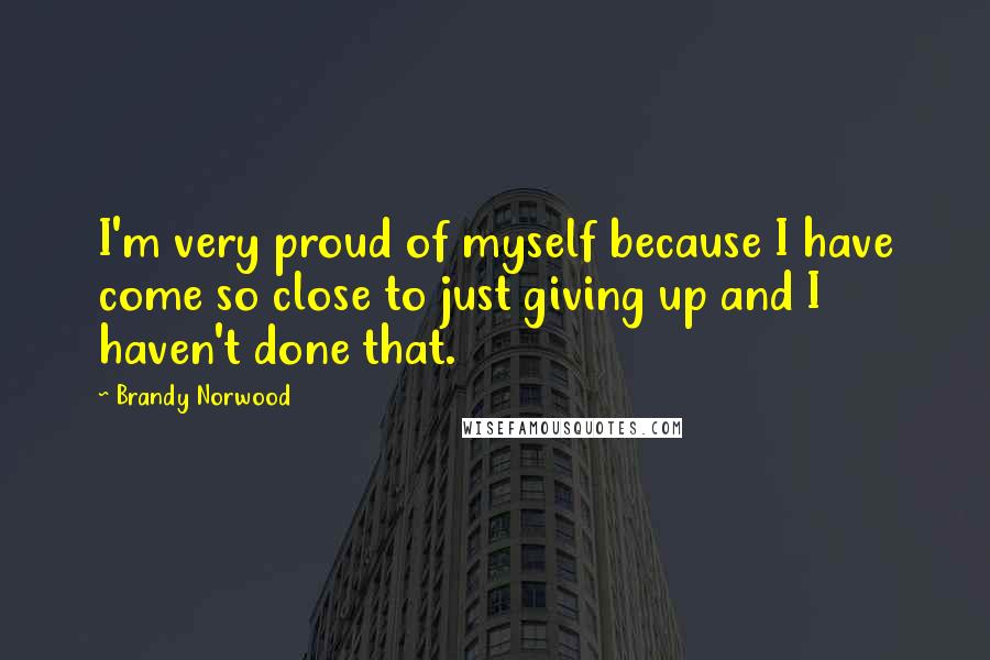 Brandy Norwood quotes: I'm very proud of myself because I have come so close to just giving up and I haven't done that.