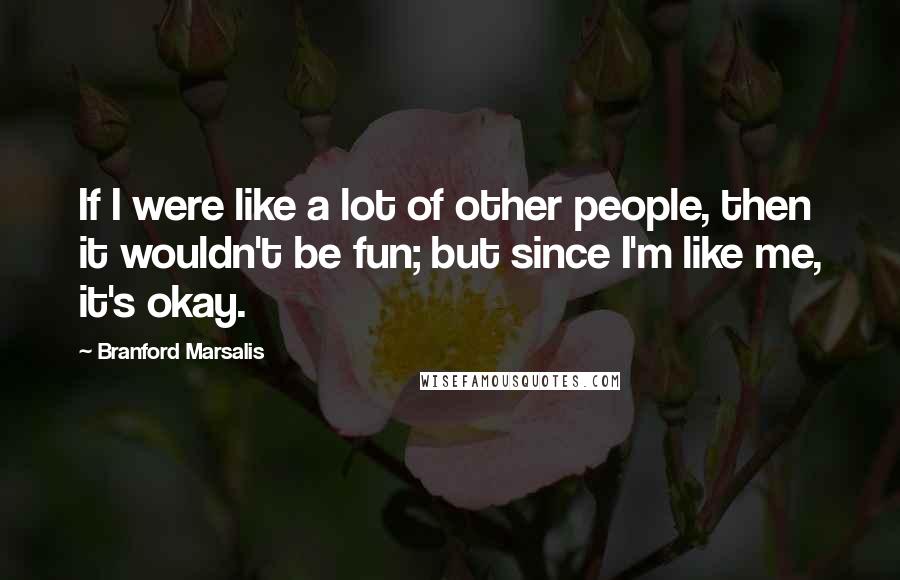 Branford Marsalis quotes: If I were like a lot of other people, then it wouldn't be fun; but since I'm like me, it's okay.