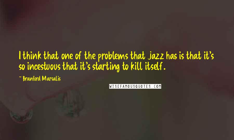 Branford Marsalis quotes: I think that one of the problems that jazz has is that it's so incestuous that it's starting to kill itself.