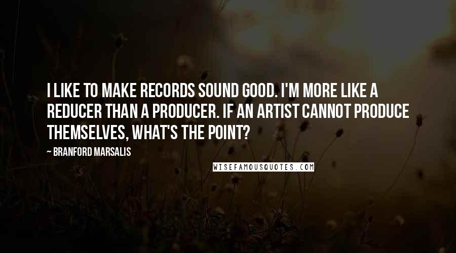 Branford Marsalis quotes: I like to make records sound good. I'm more like a reducer than a producer. If an artist cannot produce themselves, what's the point?