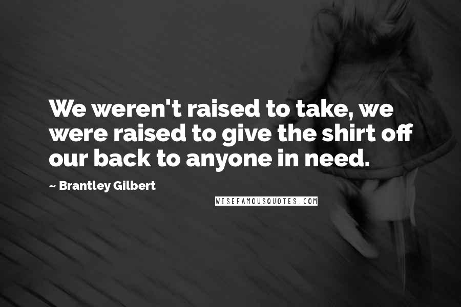 Brantley Gilbert quotes: We weren't raised to take, we were raised to give the shirt off our back to anyone in need.