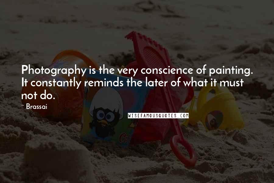 Brassai quotes: Photography is the very conscience of painting. It constantly reminds the later of what it must not do. Brassai quotes: Photography is the very conscience of painting. It constantly reminds the later of what it must not do.