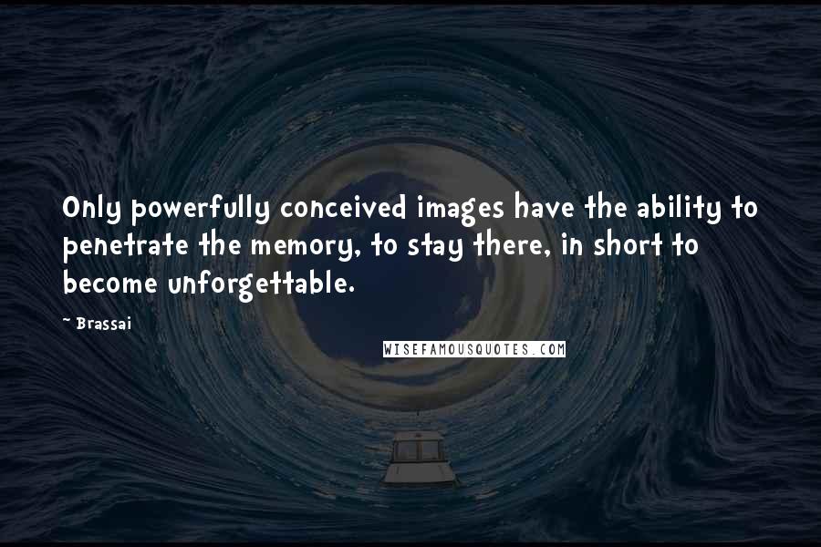 Brassai quotes: Only powerfully conceived images have the ability to penetrate the memory, to stay there, in short to become unforgettable. Brassai quotes: Only powerfully conceived images have the ability to penetrate the memory, to stay there, in short to become unforgettable.