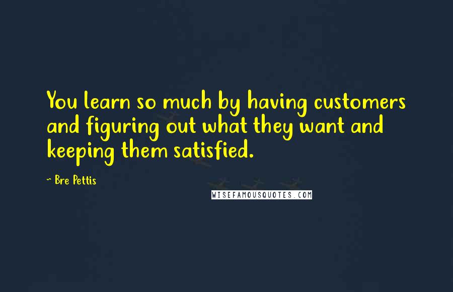 Bre Pettis quotes: You learn so much by having customers and figuring out what they want and keeping them satisfied.