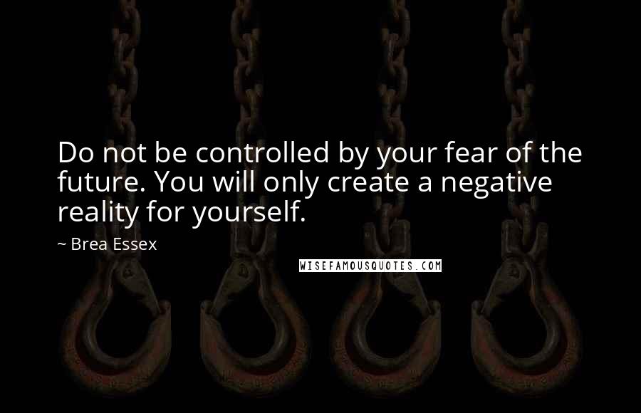 Brea Essex quotes: Do not be controlled by your fear of the future. You will only create a negative reality for yourself.