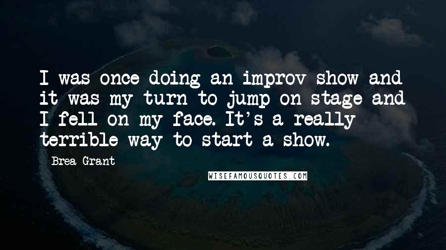 Brea Grant quotes: I was once doing an improv show and it was my turn to jump on stage and I fell on my face. It's a really terrible way to start a