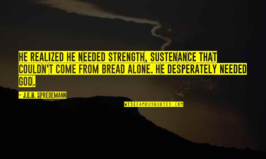 Bread Alone Quotes By J.E.B. Spredemann: He realized he needed strength, sustenance that couldn't Bread Alone Quotes By J.E.B. Spredemann: He realized he needed strength, sustenance that couldn't