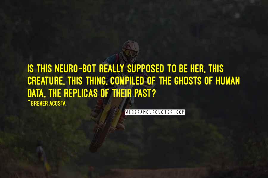 Bremer Acosta quotes: Is this neuro-bot really supposed to be her, this creature, this thing, compiled of the ghosts of human data, the replicas of their past? Bremer Acosta quotes: Is this neuro-bot really supposed to be her, this creature, this thing, compiled of the ghosts of human data, the replicas of their past?