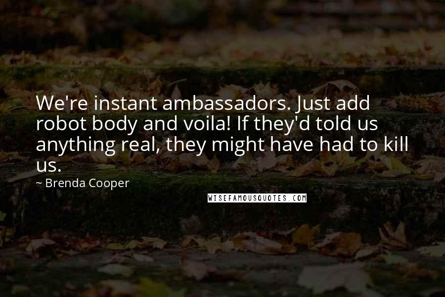 Brenda Cooper quotes: We're instant ambassadors. Just add robot body and voila! If they'd told us anything real, they might have had to kill us. Brenda Cooper quotes: We're instant ambassadors. Just add robot body and voila! If they'd told us anything real, they might have had to kill us.