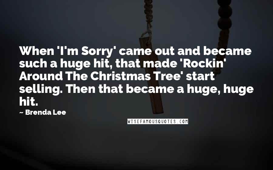 Brenda Lee quotes: When 'I'm Sorry' came out and became such a huge hit, that made 'Rockin' Around The Christmas Tree' start selling. Then that became a huge, huge hit. Brenda Lee quotes: When 'I'm Sorry' came out and became such a huge hit, that made 'Rockin' Around The Christmas Tree' start selling. Then that became a huge, huge hit.