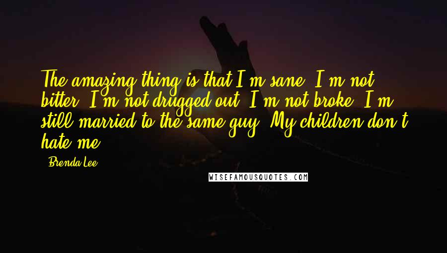 Brenda Lee quotes: The amazing thing is that I'm sane. I'm not bitter. I'm not drugged out. I'm not broke. I'm still married to the same guy. My children don't hate me. Brenda Lee quotes: The amazing thing is that I'm sane. I'm not bitter. I'm not drugged out. I'm not broke. I'm still married to the same guy. My children don't hate me.