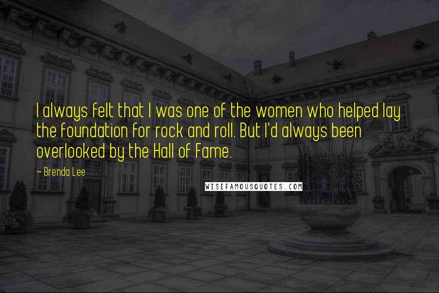 Brenda Lee quotes: I always felt that I was one of the women who helped lay the foundation for rock and roll. But I'd always been overlooked by the Hall of Fame. Brenda Lee quotes: I always felt that I was one of the women who helped lay the foundation for rock and roll. But I'd always been overlooked by the Hall of Fame.