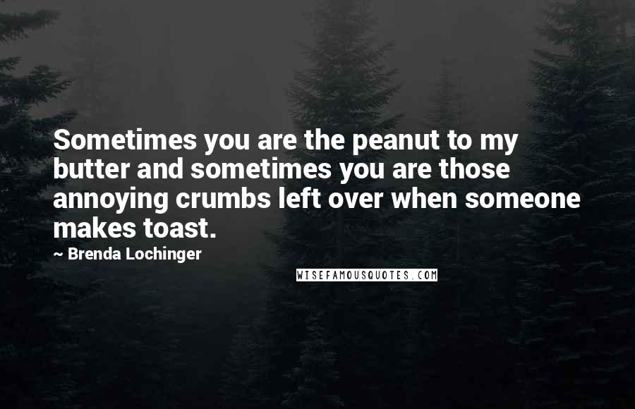 Brenda Lochinger quotes: Sometimes you are the peanut to my butter and sometimes you are those annoying crumbs left over when someone makes toast.