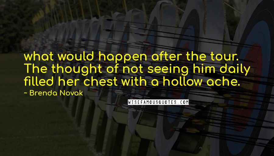 Brenda Novak quotes: what would happen after the tour. The thought of not seeing him daily filled her chest with a hollow ache. Brenda Novak quotes: what would happen after the tour. The thought of not seeing him daily filled her chest with a hollow ache.