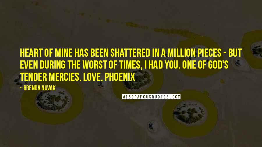 Brenda Novak quotes: heart of mine has been shattered in a million pieces - but even during the worst of times, I had you. One of God's tender mercies. Love, Phoenix