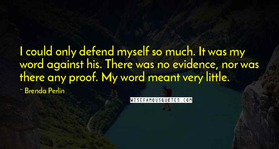 Brenda Perlin quotes: I could only defend myself so much. It was my word against his. There was no evidence, nor was there any proof. My word meant very little. Brenda Perlin quotes: I could only defend myself so much. It was my word against his. There was no evidence, nor was there any proof. My word meant very little.