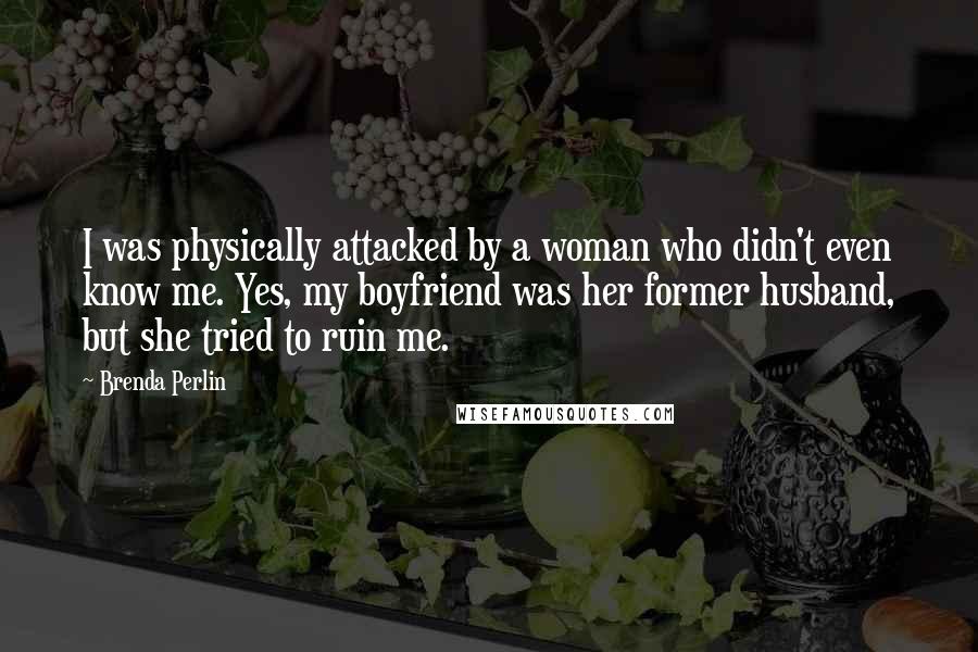 Brenda Perlin quotes: I was physically attacked by a woman who didn't even know me. Yes, my boyfriend was her former husband, but she tried to ruin me. Brenda Perlin quotes: I was physically attacked by a woman who didn't even know me. Yes, my boyfriend was her former husband, but she tried to ruin me.