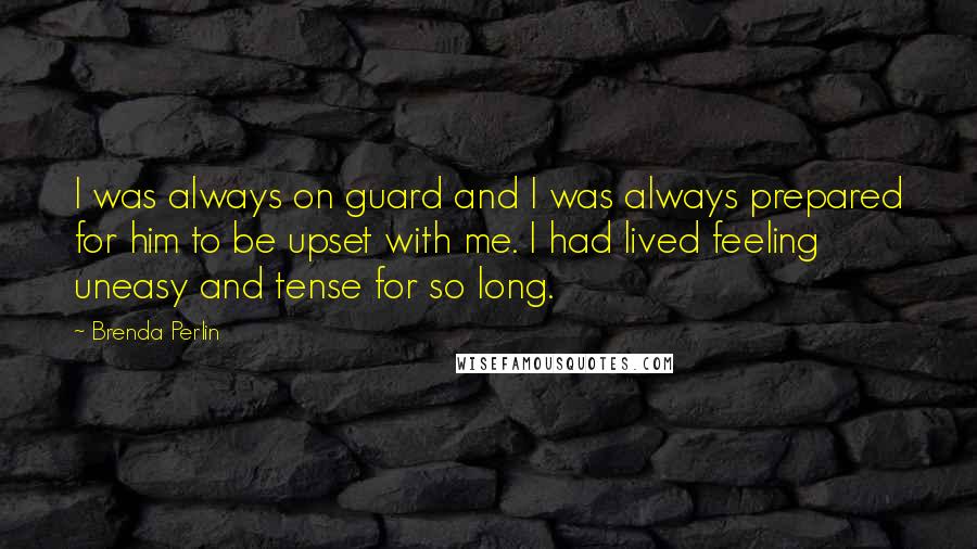 Brenda Perlin quotes: I was always on guard and I was always prepared for him to be upset with me. I had lived feeling uneasy and tense for so long. Brenda Perlin quotes: I was always on guard and I was always prepared for him to be upset with me. I had lived feeling uneasy and tense for so long.