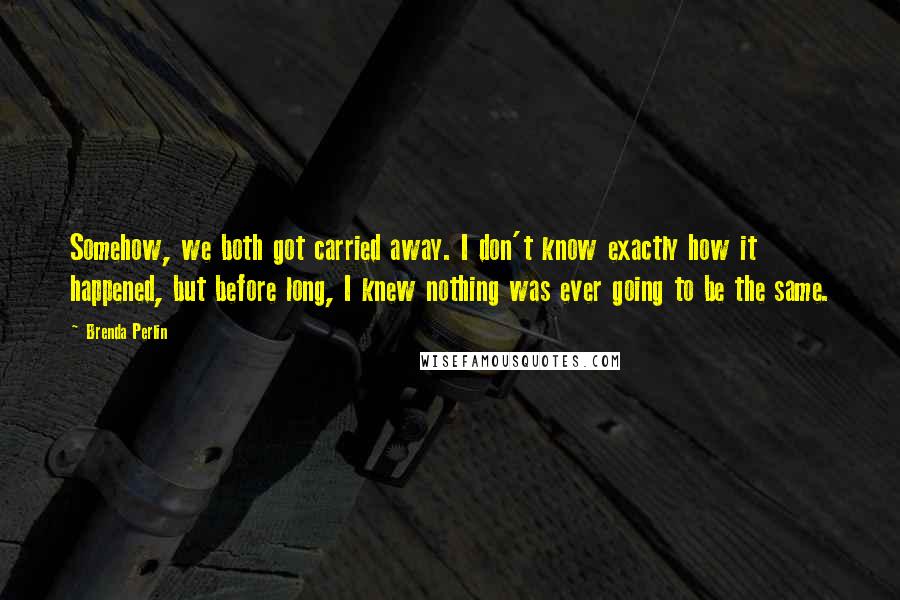 Brenda Perlin quotes: Somehow, we both got carried away. I don't know exactly how it happened, but before long, I knew nothing was ever going to be the same. Brenda Perlin quotes: Somehow, we both got carried away. I don't know exactly how it happened, but before long, I knew nothing was ever going to be the same.