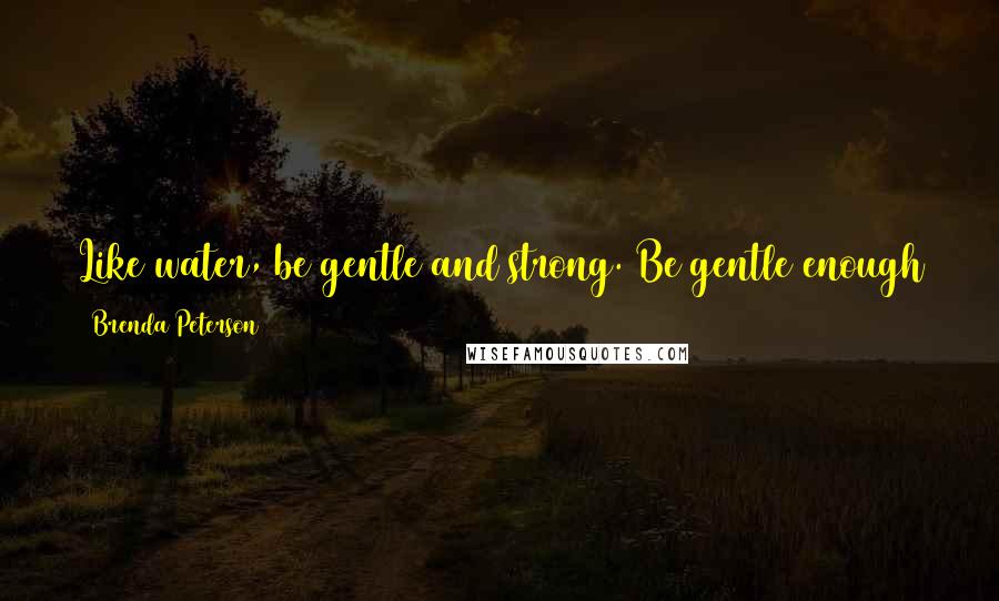 Brenda Peterson quotes: Like water, be gentle and strong. Be gentle enough to follow the natural paths of the earth and strong enough to rise up and reshape the world Brenda Peterson quotes: Like water, be gentle and strong. Be gentle enough to follow the natural paths of the earth and strong enough to rise up and reshape the world