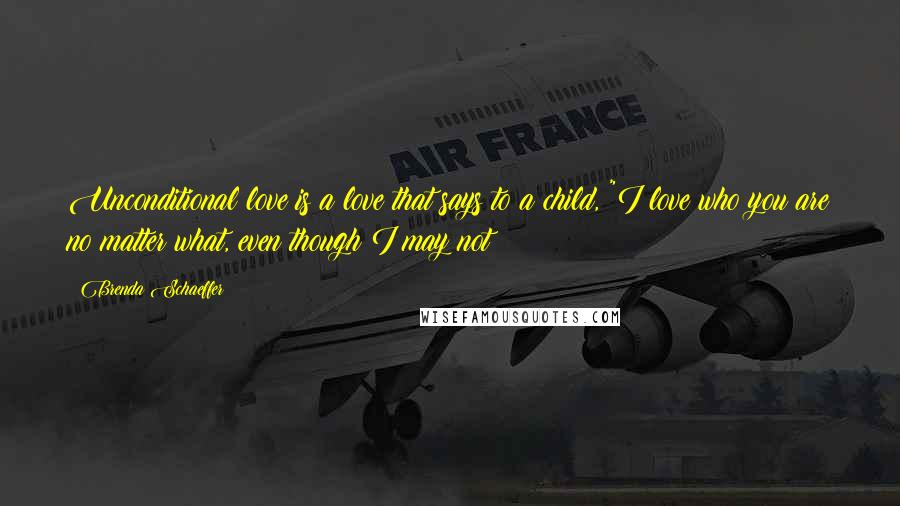 Brenda Schaeffer quotes: Unconditional love is a love that says to a child, "I love who you are no matter what, even though I may not Brenda Schaeffer quotes: Unconditional love is a love that says to a child, "I love who you are no matter what, even though I may not