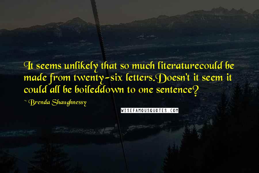 Brenda Shaughnessy quotes: It seems unlikely that so much literaturecould be made from twenty-six letters.Doesn't it seem it could all be boileddown to one sentence?