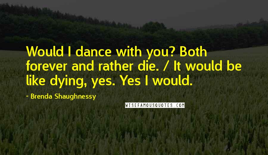 Brenda Shaughnessy quotes: Would I dance with you? Both forever and rather die. / It would be like dying, yes. Yes I would.