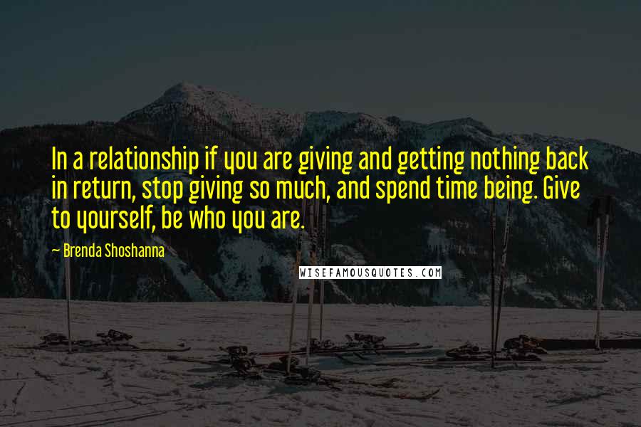 Brenda Shoshanna quotes: In a relationship if you are giving and getting nothing back in return, stop giving so much, and spend time being. Give to yourself, be who you are. Brenda Shoshanna quotes: In a relationship if you are giving and getting nothing back in return, stop giving so much, and spend time being. Give to yourself, be who you are.