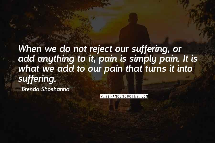 Brenda Shoshanna quotes: When we do not reject our suffering, or add anything to it, pain is simply pain. It is what we add to our pain that turns it into suffering.