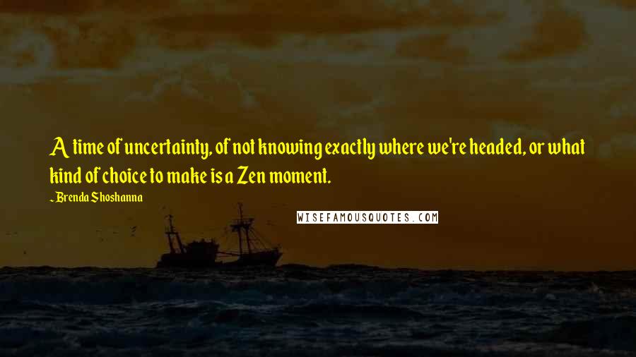 Brenda Shoshanna quotes: A time of uncertainty, of not knowing exactly where we're headed, or what kind of choice to make is a Zen moment.