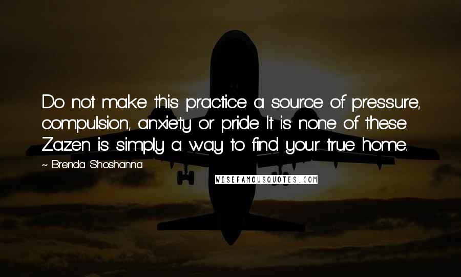 Brenda Shoshanna quotes: Do not make this practice a source of pressure, compulsion, anxiety or pride. It is none of these. Zazen is simply a way to find your true home.