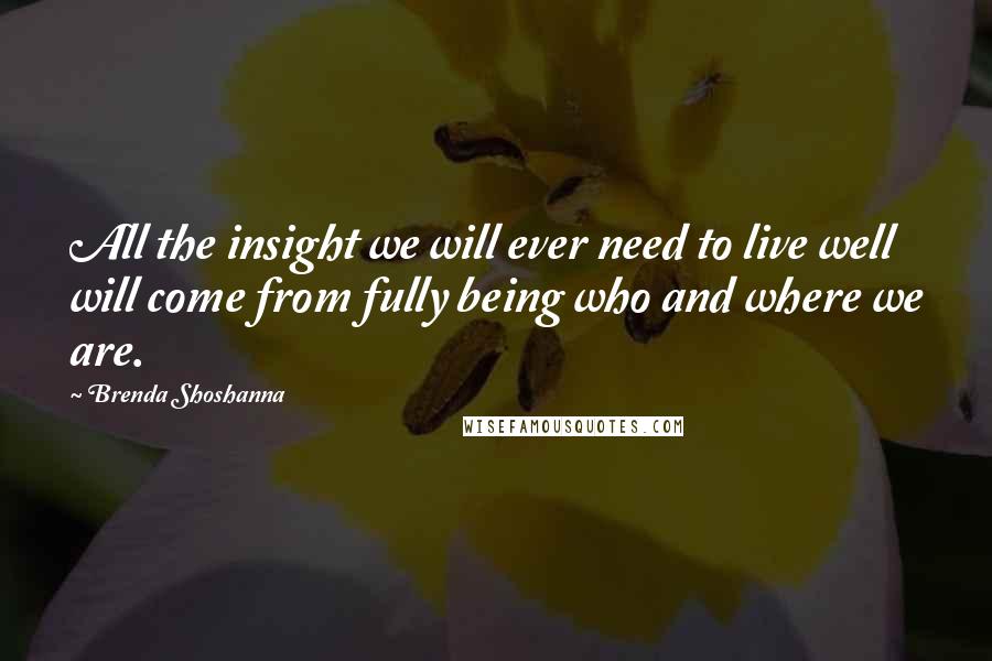 Brenda Shoshanna quotes: All the insight we will ever need to live well will come from fully being who and where we are. Brenda Shoshanna quotes: All the insight we will ever need to live well will come from fully being who and where we are.