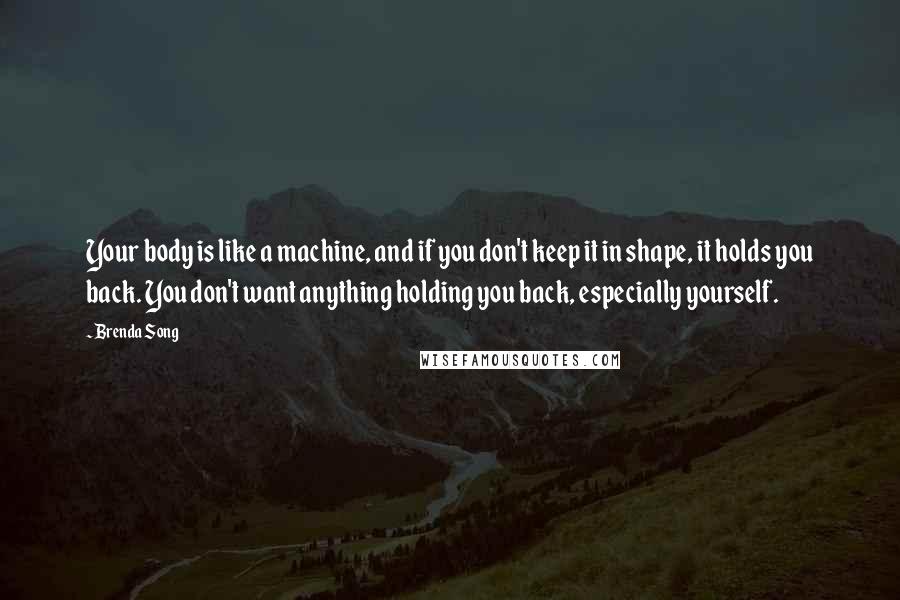 Brenda Song quotes: Your body is like a machine, and if you don't keep it in shape, it holds you back. You don't want anything holding you back, especially yourself.