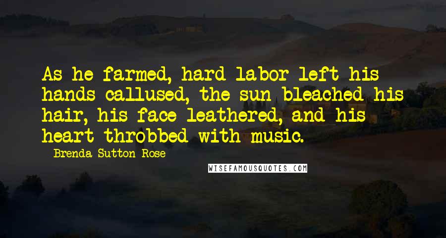 Brenda Sutton Rose quotes: As he farmed, hard labor left his hands callused, the sun bleached his hair, his face leathered, and his heart throbbed with music. Brenda Sutton Rose quotes: As he farmed, hard labor left his hands callused, the sun bleached his hair, his face leathered, and his heart throbbed with music.