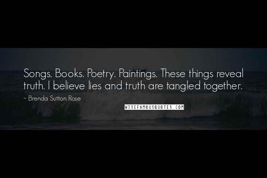 Brenda Sutton Rose quotes: Songs. Books. Poetry. Paintings. These things reveal truth. I believe lies and truth are tangled together. Brenda Sutton Rose quotes: Songs. Books. Poetry. Paintings. These things reveal truth. I believe lies and truth are tangled together.