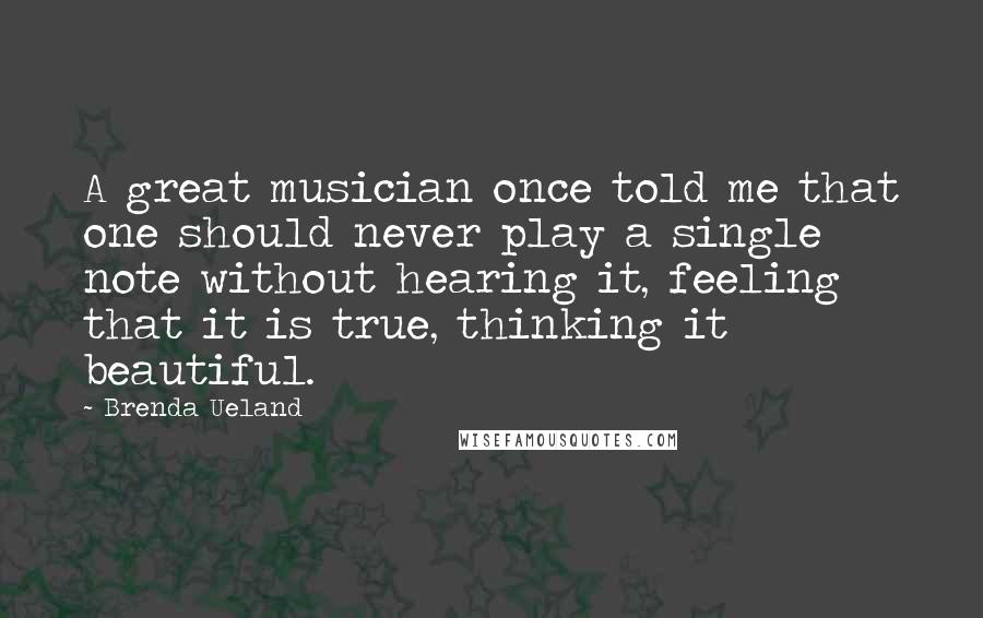Brenda Ueland quotes: A great musician once told me that one should never play a single note without hearing it, feeling that it is true, thinking it beautiful. Brenda Ueland quotes: A great musician once told me that one should never play a single note without hearing it, feeling that it is true, thinking it beautiful.