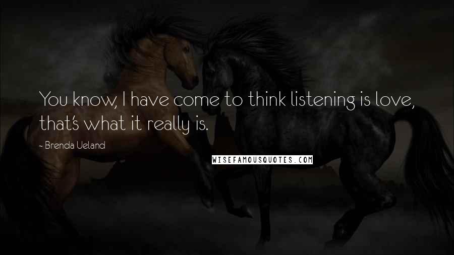 Brenda Ueland quotes: You know, I have come to think listening is love, that's what it really is.