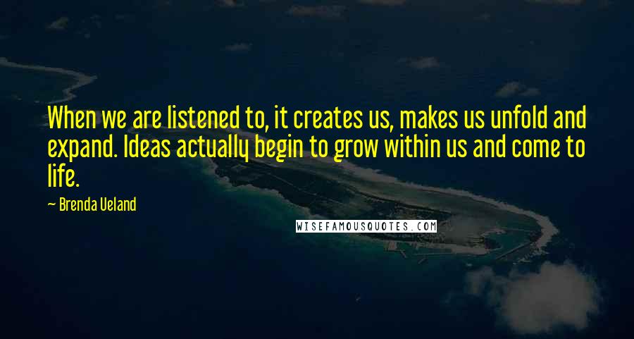 Brenda Ueland quotes: When we are listened to, it creates us, makes us unfold and expand. Ideas actually begin to grow within us and come to life. Brenda Ueland quotes: When we are listened to, it creates us, makes us unfold and expand. Ideas actually begin to grow within us and come to life.