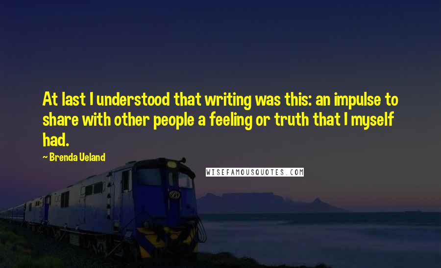 Brenda Ueland quotes: At last I understood that writing was this: an impulse to share with other people a feeling or truth that I myself had.