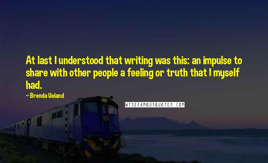 Brenda Ueland quotes: At last I understood that writing was this: an impulse to share with other people a feeling or truth that I myself had. Brenda Ueland quotes: At last I understood that writing was this: an impulse to share with other people a feeling or truth that I myself had.