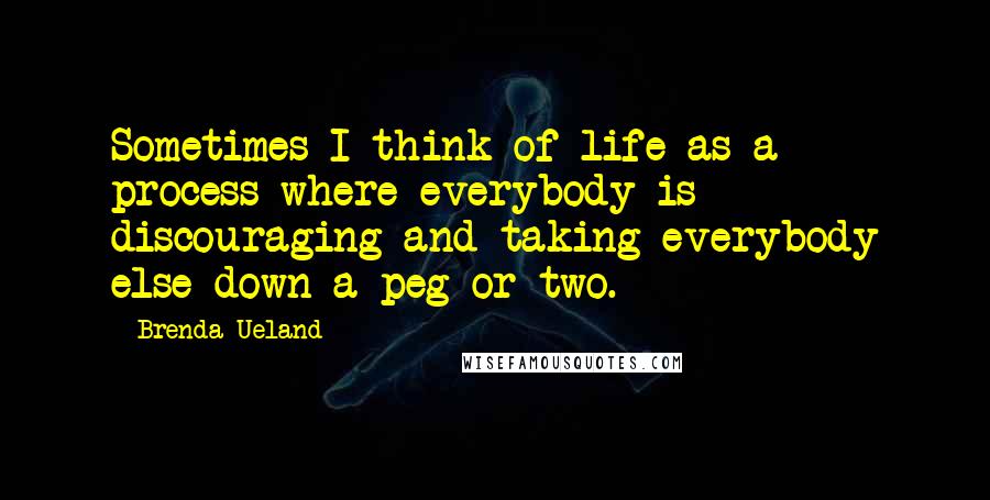 Brenda Ueland quotes: Sometimes I think of life as a process where everybody is discouraging and taking everybody else down a peg or two.