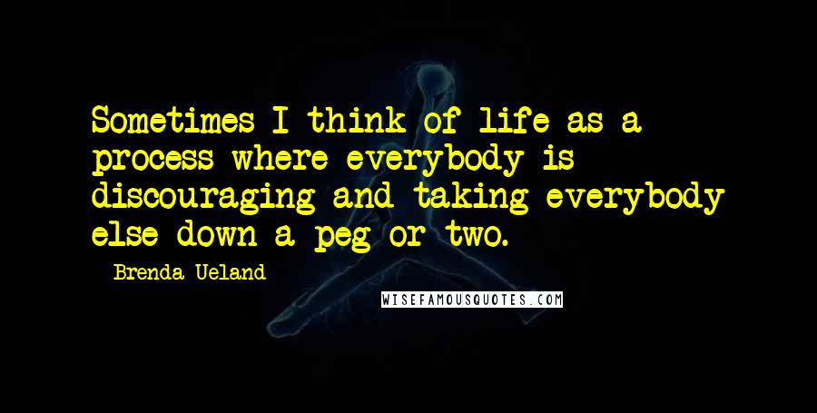 Brenda Ueland quotes: Sometimes I think of life as a process where everybody is discouraging and taking everybody else down a peg or two. Brenda Ueland quotes: Sometimes I think of life as a process where everybody is discouraging and taking everybody else down a peg or two.