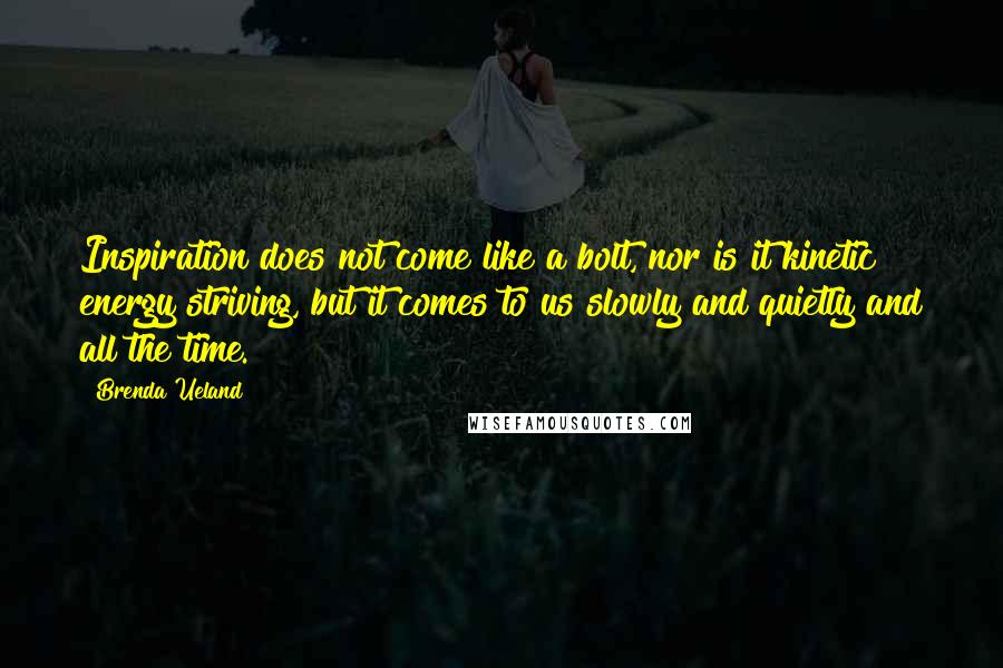 Brenda Ueland quotes: Inspiration does not come like a bolt, nor is it kinetic energy striving, but it comes to us slowly and quietly and all the time. Brenda Ueland quotes: Inspiration does not come like a bolt, nor is it kinetic energy striving, but it comes to us slowly and quietly and all the time.